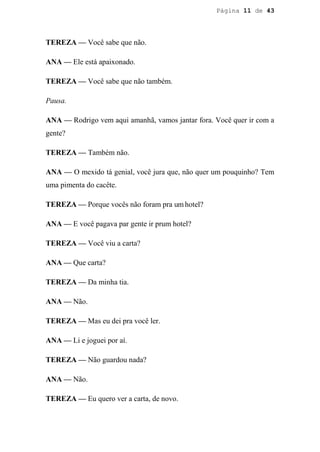 Página 11 de 43




TEREZA — Você sabe que não.

ANA — Ele está apaixonado.

TEREZA — Você sabe que não também.

Pausa.

ANA — Rodrigo vem aqui amanhã, vamos jantar fora. Você quer ir com a
gente?

TEREZA — Também não.

ANA — O mexido tá genial, você jura que, não quer um pouquinho? Tem
uma pimenta do cacête.

TEREZA — Porque vocês não foram pra um hotel?

ANA — E você pagava par gente ir prum hotel?

TEREZA — Você viu a carta?

ANA — Que carta?

TEREZA — Da minha tia.

ANA — Não.

TEREZA — Mas eu dei pra você ler.

ANA — Li e joguei por aí.

TEREZA — Não guardou nada?

ANA — Não.

TEREZA — Eu quero ver a carta, de novo.
 