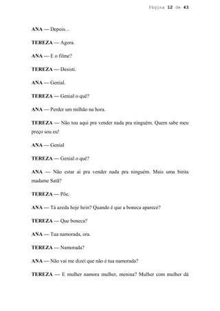 Página 12 de 43




ANA — Depois...

TEREZA — Agora.

ANA — E o filme?

TEREZA — Desisti.

ANA — Genial.

TEREZA — Genial o quê?

ANA — Perder um milhão na hora.

TEREZA — Não tou aqui pra vender nada pra ninguém. Quem sabe meu
preço sou eu!

ANA — Genial

TEREZA — Genial o quê?

ANA — Não estar aí pra vender nada pra ninguém. Mais uma birita
madame Satã?

TEREZA — Põe.

ANA — Tá azeda hoje hein? Quando é que a boneca aparece?

TEREZA — Que boneca?

ANA — Tua namorada, ora.

TEREZA — Namorada?

ANA — Não vai me dizei que não é tua namorada?

TEREZA — E mulher namora mulher, menina? Mulher com mulher dá
 