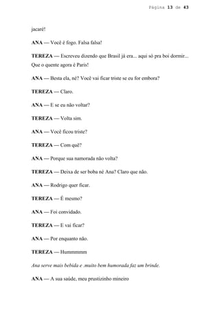 Página 13 de 43




jacaré!

ANA — Você é fogo. Falsa falsa!

TEREZA — Escreveu dizendo que Brasil já era... aqui só pra boi dormir...
Que o quente agora é Paris!

ANA — Besta ela, né? Você vai ficar triste se eu for embora?

TEREZA — Claro.

ANA — E se eu não voltar?

TEREZA — Volta sim.

ANA — Você ficou triste?

TEREZA — Com quê?

ANA — Porque sua namorada não volta?

TEREZA — Deixa de ser boba né Ana? Claro que não.

ANA — Rodrigo quer ficar.

TEREZA — É mesmo?

ANA — Foi convidado.

TEREZA — E vai ficar?

ANA — Por enquanto não.

TEREZA — Hummmmm

Ana serve mais bebida e .muito bem humorada faz um brinde.

ANA — A sua saúde, meu prustizinho mineiro
 