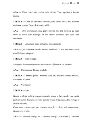 Página 15 de 43




ANA — Claro, você não explica nada direito. Tua cuquinha já fundiu
inteira.

TEREZA — Olha, eu não estou chateada, nem tou na fossa. Não acredito
em fossa, pronto. Fiquei deprimida, sei lá...

ANA — (Bem dramática) Juro, quero que um raio me pique se eu fizer
amor de novo com Rodrigo na sua frente pensando que você está
dormindo.

TEREZA — Amanhã a gente conversa. Estou exausta.

ANA — Que conversa amanhã meleca nenhuma. E nem vou fazer amor
com Rodrigo, não gosto.

TEREZA — Não começa.

Ana pensa de novo numa coisa inteiramente diferente e vai embora.

ANA — Que saudade Tê, que saudade.

TEREZA — Depois passa. Amanhã você sai, encontra outras pessoas,
conversa e aí passa.

ANA — Você jura?

TEREZA — Juro.

Tereza se deita, coloca; o copo no chão, apaga a luz grande. Ana senta
perto da cama. Silêncio absoluto. Tereza virada pra parede. Ana começa a
chorar baixinho.
Como uma criança que quer chamar atenção o choro vai aumentando.
Tereza nem se vira.

ANA — Conversa comigo Tê. Conversa comigo. (BAIXINHO) Conversa
 