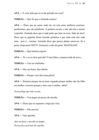 Página 17 de 43




ANA — E você acha que eu ia dar porrada em você?

TEREZA — Que foi que a Arminda contou?

ANA — Disse que na sauna onde ela vai tem umas mulheres enormes,
gordíssimas, que vão peladonas. A gordura escorre e elas não têm a menor
vergonha. Arminda disse que é cada peito que bate na coxa. Sabe do pior?
Disse que as gigantas ficam fazendo ginástica e que cada uma tem cada
uma... pois é... enorme. Arminda disse que parece planta carnívora. Se a
gente chega perto NECO! Arrancam a mão da gente. MASTIGAM!

TEREZA — Que história nojenta.

ANA — Tê, e se eu ficar grávida? O meu Deus, começou tudo de novo...

TEREZA — Vou ser madrinha.

ANA — Não sua burra, faço aborto.

TEREZA — Porque você não toma pílula?

ANA — Primeiro porque tou na lona, segundo porque mulher não faz filho
em mulher e terceiro porque o meu caso é mulher, sabia?

Tereza finge que não escuta.

TEREZA — Vou pegar um pouco do mexido.

ANA — Deixa que eu esquento e trago pra você.

TEREZA — Não precisa.

ANA — Faço questão.

Ana vai fazer o mexido no fogão.
Tereza fica na frente do espelho.
 