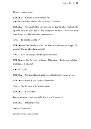 Página 18 de 43




Depois grita pra outra.

TEREZA — E a carta Ana? Você não leu?
ANA — Não amola menina, não sei de carta nenhuma.

TEREZA — (no espelho) Ela sabe sim... eu sei que ela sabe. Tô cheia, não
aguento mais. O quê? Sei lá? Um reloginho de pulso... Você vai ficar
igualzinha a ela: feia, solteirona e neurastênica.

ANA — Tá falando sozinha é?

TEREZA — Tou falando sozinha sim. Você não sabe que eu sempre falo
sozinha? Que eu adoro falar sozinha?

ANA — Você vai comigo tirar fotografia amanhã? .

TEREZA — Que fia coisa nenhuma... Não posso... Tenho que trabalhar.
Trabalhar. .. E adianta?

ANA — O quê?

TEREZA — Não estou falando com você. Ana dá um tremendo arroto.

TEREZA — Porca! E que Deus te crie também.

ANA — Não foi espirro, foi arroto mesmo.

TEREZA — E vice versa.

Tereza senta pra comer o mexido/ Ana prova/ brincam, etc.

TEREZA — Está uma delícia.

ANA — Podes crer.

Tereza comendo rapidamente.
 