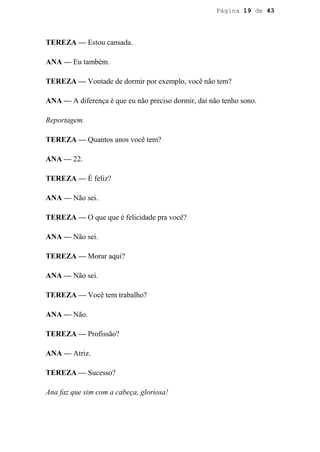 Página 19 de 43




TEREZA — Estou cansada.

ANA — Eu também.

TEREZA — Vontade de dormir por exemplo, você não tem?

ANA — A diferença é que eu não preciso dormir, daí não tenho sono.

Reportagem.

TEREZA — Quantos anos você tem?

ANA — 22.

TEREZA — É feliz?

ANA — Não sei.

TEREZA — O que que é felicidade pra você?

ANA — Não sei.

TEREZA — Morar aqui?

ANA — Não sei.

TEREZA — Você tem trabalho?

ANA — Não.

TEREZA — Profissão?

ANA — Atriz.

TEREZA — Sucesso?

Ana faz que sim com a cabeça, gloriosa!
 