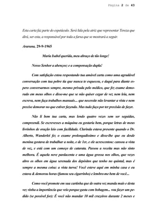 Página 2 de 43




Esta carta faz parte do espetáculo. Será lida pela atriz que representar Tereza que
dirá, ser esta, a responsável por toda a farsa que se mostrará a seguir.

Araruna, 29-9-1965

              Maria Isabel querida, meu abraço de tão longe!

       Nosso Senhor a abençoe; e a compensação dupla!

       Com satisfação estou respostando tua amável carta como uma agradável
conversação com tua pobre tia que nunca te esqueceu, e daqui para diante es-
pero conversarmos sempre, mesmo privada pelo médico, que fez exame demo-
rado em meus olhos e disse-me que se não quiser cegar de vez nem leia, nem
escreva, nem faça trabalhos manuais... que necessite não levantar a vista e nem
precise demorar no que estiver fazendo. Mas tudo faço por ter precisão de fazer.

       Não li bem tua carta, mas lendo quatro vezes sem ser seguidas,
compreendi. Se escrevesses a máquina eu gostaria bem, porque letras de meus
livrinhos de oração leio com facilidade. Clarinda estava presente quando o Dr.
Alberto, Wanderlei fez o exame prolongadíssimo e disse-lhe que eu desde
menina gostava de trabalhar a noite, e de 1er, e ele acrescentou: cansou a vista
de vez, e está com um começo de catarata. Passou a receita mas não sinto
melhora. É aquela neve pardacenta e uma água grossa nos olhos, que vezes
abro os olhos em água serenada dos depósitos que tenho no quintal, mas é
sempre a mesma coisa: a vista turva! Você esteve aqui em minha casa e eu
estava & demorou horas (fumou seu cigarrinho) e lembro-me bem de você...

       Como você promete em sua cartinha que de outra vez manda mais e desta
vez vinha a importância que veio porque gasta com bobagem... vou fazer um pe-
dido (se possível for): É você não mandar 10 mil cruzeiros durante 2 meses e
 
