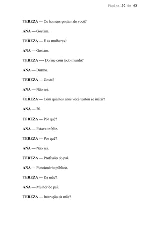 Página 20 de 43




TEREZA — Os homens gostam de você?

ANA — Gostam.

TEREZA — E as mulheres?

ANA — Gostam.

TEREZA —- Dorme com todo mundo?

ANA — Durmo.

TEREZA — Gosta?

ANA — Não sei.

TEREZA — Com quantos anos você tentou se matar?

ANA — 20.

TEREZA — Por quê?

ANA — Estava infeliz.

TEREZA — Por quê?

ANA — Não sei.

TEREZA — Profissão do pai.

ANA — Funcionário público.

TEREZA — Da mãe?

ANA — Mulher do pai.

TEREZA — Instrução da mãe?
 