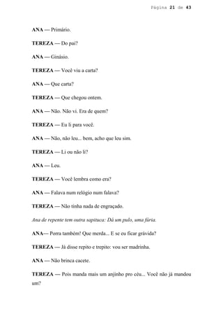 Página 21 de 43




ANA — Primário.

TEREZA — Do pai?

ANA — Ginásio.

TEREZA — Você viu a carta?

ANA — Que carta?

TEREZA — Que chegou ontem.

ANA — Não. Não vi. Era de quem?

TEREZA — Eu li para você.

ANA — Não, não leu... bem, acho que leu sim.

TEREZA — Li ou não li?

ANA — Leu.

TEREZA — Você lembra como era?

ANA — Falava num relógio num falava?

TEREZA — Não tinha nada de engraçado.

Ana de repente tem outra sapituca: Dá um pulo, uma fúria.

ANA— Porra também! Que merda... E se eu ficar grávida?

TEREZA — Já disse repito e trepito: vou ser madrinha.

ANA — Não brinca cacete.

TEREZA — Pois manda mais um anjinho pro céu... Você não já mandou
um?
 