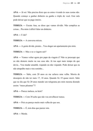 Página 23 de 43




ANA — Já sei. Não precisa dizer que eu estou vivendo às suas custas não.
Quando começo a ganhar dinheiro eu ganho o triplo de você. Este mês
pode deixar que eu pago inteiro.

TEREZA — Escuta Ana, eu disse que vamos dividir. Não complica as
coisas... Pra mim é difícil falar em dinheiro.

ANA — E daí?

TEREZA — A conversa mixou.

ANA — A gente divide, pronto... Vou alugar um apartamento pra mim.

TEREZA — Mas e se a viagem sair?

ANA — Vamos voltar agora pro papo da viagem é? Não se preocupe que
eu não demoro muito na sua casa não. Já tou aqui mais tempo do que
devia... Vou mudar amanhã, viajando ou não viajando. Pode deixar que eu
não atrapalho mais o teu soninho...

TEREZA — Sabe, com 20 anos eu me achava uma velha. Morria de
desespero de não ter mais 17, 18 anos. Quando fiz 19 quase morri. Sabe
que no dia que fiz 20 anos mandei um telegrama pra mim mesma dizendo
assim: “meus pêsames”?!

ANA — Parece maluca, eu hein?

TEREZA — Com 30 acho que não vou envelhecer nunca.

ANA — Pois eu pareço muito mais velha do que sou.

TEREZA — É, tem dias que parece sim.

ANA — Merda.
 
