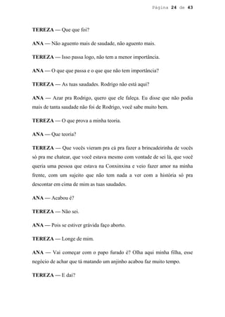 Página 24 de 43




TEREZA — Que que foi?

ANA — Não aguento mais de saudade, não aguento mais.

TEREZA — Isso passa logo, não tem a menor importância.

ANA — O que que passa e o que que não tem importância?

TEREZA — As tuas saudades. Rodrigo não está aqui?

ANA — Azar pra Rodrigo, quero que ele faleça. Eu disse que não podia
mais de tanta saudade não foi de Rodrigo, você sabe muito bem.

TEREZA — O que prova a minha teoria.

ANA — Que teoria?

TEREZA — Que vocês vieram pra cá pra fazer a brincadeirinha de vocês
só pra me chatear, que você estava mesmo com vontade de sei lá, que você
queria uma pessoa que estava na Conxinxina e veio fazer amor na minha
frente, com um sujeito que não tem nada a ver com a história só pra
descontar em cima de mim as tuas saudades.

ANA — Acabou é?

TEREZA — Não sei.

ANA — Pois se estiver grávida faço aborto.

TEREZA — Longe de mim.

ANA — Vai começar com o papo furado é? Olha aqui minha filha, esse
negócio de achar que tá matando um anjinho acabou faz muito tempo.

TEREZA — E dai?
 