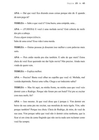 Página 25 de 43




ANA — Daí que você fica dizendo essas coisas porque não dá. E quando
dá nem pega tá?

TEREZA — Sabe o que você é? Uma burra, uma estúpida, uma...

ANA — (FURIOSA) E você é uma mofada ouviu? Está coberta de mofo
dos pés a cabeça.
Pensa algum tempo/silêncio.
Sabe de uma coisa? Essa vida é uma merda.

TEREZA — Outras pessoas já disseram isso melhor e com palavras mais
sutis.

ANA — Pois então merda pra elas também. E sabe de que mais? Estou
cheia de você ficar querendo me dar lição ouviu? Não preciso. Ainda mais
vindo de quem vem.

TEREZA — Explica melhor.

ANA — Preciso? Basta você olhar no espelho que você vê. Mofada, mal
vestida deprimida. Parece uma velha. Chega a ser indecente sabia?

TEREZA — Mas foi aqui, na minha frente, na minha casa que você veio
dormir com o Rodrigo. Porque não foram pra um hotel? Foi pra se excitar
com meu mofo, foi?

ANA — Isso mesmo. Já que você disse que é porque é. Vim dormir em
baixo da sua cama pra me excitar, sua moralista de meia tigela. Vim, sabe
porque também? Porque tou cheia. Cheia de Rodrigo, de mim, de você da
sua casa. Vim porque sabia que você não ir dormir coisa nenhuma, que ia
ficar aí em cima da cama fingindo que não ouviu nada sem reclamar como
você faz sempre.
 