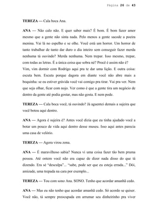 Página 26 de 43




TEREZA — Cala boca Ana.

ANA — Não calo não. E quer saber mais? É bom. É bom fazer amor
mesmo que a gente não sinta nada. Pelo menos a gente sacode a poeira
menina. Vai lá no espelho e se olhe. Você está um horror. Um horror de
tanto trabalhar de tanto dar duro o dia inteiro sem conseguir fazer merda
nenhuma tá ouvindo? Merda nenhuma. Nem trepar. Isso mesmo, trepar,
com todas as letras. É a única coisa que sobra né? Procê é assim não é?
Vim, vim dormir com Rodrigo aqui pra te dar uma lição. E outra coisa:
escuta bem. Escuta porque dagora em diante você não abre mais a
boquinha: se eu estiver grávida você vai comigo pra tirar. Vai pra ver. Nem
que seja olhar, ficar com nojo. Ver como é que a gente tira um negócio de
dentro da gente até podia gostar, mas não gosta. E nem pode.

TEREZA — Cala boca você, tá ouvindo? Já aguentei demais a sujeira que
você botou aqui dentro.

ANA — Agora é sujeira é? Antes você dizia que eu tinha ajudado você a
botar um pouco de vida aqui dentro desse museu. Isso aqui antes parecia
uma casa de velório.

TEREZA — Agora virou zona.

ANA — É maravilhoso sabia? Nunca vi uma coisa fazer tão bem pruma
pessoa. Até ontem você não era capaz de dizer nada disso do que tá
dizendo. Era sé “desculpa”... “sabe, pode ser que eu esteja errada...” Dói,
amizade, uma trepada na cara por exemplo...

TEREZA — Tou com sono Ana. SONO. Tenho que acordar amanhã cedo.

ANA — Mas eu não tenho que acordar amanhã cedo. Só acordo se quiser.
Você não, tá sempre preocupada em arrumar seu dinheirinho pra viver
 