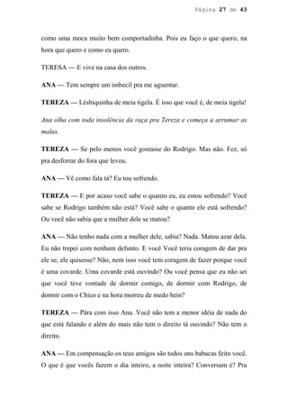 Página 27 de 43




como uma moca muito bem comportadinha. Pois eu faço o que quero, na
hora que quero e como eu quero.

TERESA — E vive na casa dos outros.

ANA — Tem sempre um imbecil pra me aguentar.

TEREZA — Lésbiquinha de meia tigela. É isso que você é, de meia tigela!

Ana olha com toda insolência da raça pra Tereza e começa a arrumar as
malas.

TEREZA — Se pelo menos você gostasse do Rodrigo. Mas não. Fez, só
pra desforrar do fora que levou.

ANA — Vê como fala tá? Eu tou sofrendo.

TEREZA — E por acaso você sabe o quanto eu, eu estou sofrendo? Você
sabe se Rodrigo também não está? Você sabe o quanto ele está sofrendo?
Ou você não sabia que a mulher dele se matou?

ANA — Não tenho nada com a mulher dele, sabia? Nada. Matou azar dela.
Eu não trepei com nenhum defunto. E você Você teria coragem de dar pra
ele se, ele quisesse? Não, nem isso você tem coragem de fazer porque você
é uma covarde. Uma covarde está ouvindo? Ou você pensa que eu não sei
que você teve vontade de dormir comigo, de dormir com Rodrigo, de
dormir com o Chico e na hora morreu de medo hein?

TEREZA — Pára com isso Ana. Você não tem a menor idéia de nada do
que está falando e além do mais não tem o direito tá ouvindo? Não tem o
direito.

ANA — Em compensação os teus amigos são todos uns babacas feito você.
O que é que vocês fazem o dia inteiro, a noite inteira? Conversam é? Pra
 