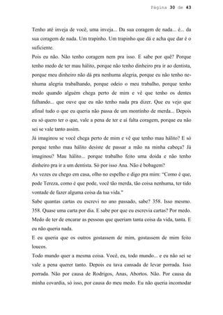 Página 30 de 43




Tenho até inveja de você, uma inveja... Da sua coragem de nada... é... da
sua coragem de nada. Um trapinho. Um trapinho que dá e acha que dar é o
suficiente.
Pois eu não. Não tenho coragem nem pra isso. E sabe por quê? Porque
tenho medo de ter mau hálito, porque não tenho dinheiro pra ir ao dentista,
porque meu dinheiro não dá pra nenhuma alegria, porque eu não tenho ne-
nhuma alegria trabalhando, porque odeio o meu trabalho, porque tenho
medo quando alguém chega perto de mim e vê que tenho os dentes
falhando... que ouve que eu não tenho nada pra dizer. Que eu vejo que
afinal tudo o que eu queria não passa de um montinho de merda... Depois
eu só quero ter o que, vale a pena de ter e aí falta coragem, porque eu não
sei se vale tanto assim.
Já imaginou se você chega perto de mim e vê que tenho mau hálito? E só
porque tenho mau hálito desiste de passar a mão na minha cabeça? Já
imaginou? Mau hálito... porque trabalho feito uma doida e não tenho
dinheiro pra ir a um dentista. Só por isso Ana. Não é bobagem?
As vezes eu chego em casa, olho no espelho e digo pra mim: “Como é que,
pode Tereza, como é que pode, você tão merda, tão coisa nenhuma, ter tido
vontade de fazer alguma coisa da tua vida."
Sabe quantas cartas eu escrevi no ano passado, sabe? 358. Isso mesmo.
358. Quase uma carta por dia. E sabe por que eu escrevia cartas? Por medo.
Medo de ter de encarar as pessoas que queriam tanta coisa da vida, tanta. E
eu não queria nada.
E eu queria que os outros gostassem de mim, gostassem de mim feito
loucos.
Todo mundo quer a mesma coisa. Você, eu, todo mundo... e eu não sei se
vale a pena querer tanto. Depois eu tava cansada de levar porrada. Isso
porrada. Não por causa de Rodrigos, Anas, Abortos. Não. Por causa da
minha covardia, só isso, por causa do meu medo. Eu não queria incomodar
 