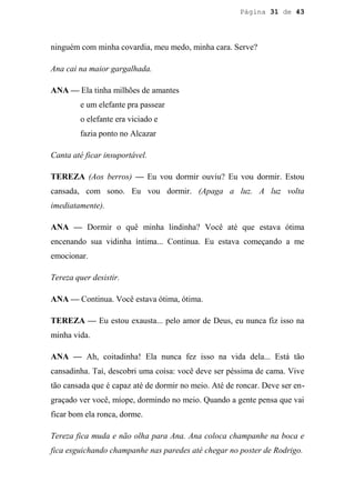 Página 31 de 43




ninguém com minha covardia, meu medo, minha cara. Serve?

Ana cai na maior gargalhada.

ANA — Ela tinha milhões de amantes
         e um elefante pra passear
         o elefante era viciado e
         fazia ponto no Alcazar

Canta até ficar insuportável.

TEREZA (Aos berros) — Eu vou dormir ouviu? Eu vou dormir. Estou
cansada, com sono. Eu vou dormir. (Apaga a luz. A luz volta
imediatamente).

ANA — Dormir o quê minha lindinha? Você até que estava ótima
encenando sua vidinha íntima... Continua. Eu estava começando a me
emocionar.

Tereza quer desistir.

ANA — Continua. Você estava ótima, ótima.

TEREZA — Eu estou exausta... pelo amor de Deus, eu nunca fiz isso na
minha vida.

ANA — Ah, coitadinha! Ela nunca fez isso na vida dela... Está tão
cansadinha. Taí, descobri uma coisa: você deve ser péssima de cama. Vive
tão cansada que é capaz até de dormir no meio. Até de roncar. Deve ser en-
graçado ver você, míope, dormindo no meio. Quando a gente pensa que vai
ficar bom ela ronca, dorme.

Tereza fica muda e não olha para Ana. Ana coloca champanhe na boca e
fica esguichando champanhe nas paredes até chegar no poster de Rodrigo.
 