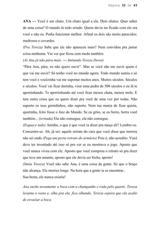 Página 32 de 43




ANA — Você é um chato. Um chato igual a ela. Dois chatos. Quer saber
de uma coisa? O mundo tá todo errado. Quem devia ter ficado com ele era
você e não eu. Podia funcionar melhor. Afinal os dois são muito parecidos:
medrosos e covardes.
(Pra Tereza) Sabe que ele não apareceu mais? Nem convidou pra jantar
coisa nenhuma. Vai ver que ficou com medo também.
(Aí Ana já não pára mais. — Imitando Tereza Down)
“Pára Ana, pára, eu não quero ouvir”. Mas se você não me ouvir quem é
que vai me ouvir? Só tenho você no mundo agora. Todo mundo sumiu e só
tem você e vocêzinha vai me suportar muitos anos. Muitos séculos. Séculos
e séculos. Você vai ficar durinha, virar uma pedra de 500 séculos e eu lá te
aporrinhando. Te aporrinhando até você ficar menos chata, menos mole. E
tem outra coisa que eu quero dizer pra você de uma vez por todas. Não
suporto os teus gemidinhos, não suporto. Nem tua mania de ficar quieta,
quietinha, feito fosse o Juiz do Mundo. Se eu grito, se eu berro, berra você
também... (irritada) Ela não consegue, ela não consegue.
(Esquece tudo) Aninha, o que é que você ia dizer pra moça ali? Lembre-se.
Concentre-se. Ah, já sei: aquele retrato do cara que você disse que morreu
não sei onde (Pega um porta retrato do armário) Pois é, não acredito. Você
deve ter inventado até isso só pra ver se eu mostrava o jogo. Aposto que
você nunca viveu com ele. Aposto que você comprou o retrato só pra dizer
que teve um amante, aposto que ele devia ser bicha, aposto!
(Imita Tereza) Você não sabe Ana, é uma coisa da gente. Só que o braço
não alcança. Ele morreu longe. Na hora que a gente ia se encontrar..
Sua besta, ele nunca existiu!

Ana enche novamente a boca com a champanhe e roda pelo quarto. Tereza
levanta o rosto e, olha pra ela, fica olhando. Tereza espera que ela acabe
de esvaziar a boca.
 