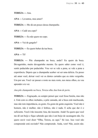 Página 33 de 43




TEREZA — Ana.

ANA — Levantou, meu amor?

TEREZA — Me dá um pouco dessa champanhe.

ANA — Cadê seu copo?

TEREZA — Eu não quero no copo.

ANA — Vai de gargalo?

TEREZA — Eu quero beber da tua boca.

ANA — Tê!

TEREZA — Põe champanhe na boca, anda!! Eu quero da boca.
Devagarinho, muito devagarinho mesmo. Eu quero saber como você é,
sentir pedacinho por pedacinho. Vou ver se vale a pena, se vale a pena a
experiência. Depois que a champanhe acabar vai ser uma delícia. Eu posso
até amar você, deixar você ver os dentes cariados que eu sinto vergonha.
Um por um. Você vai passar o rosto no meu rosto, nos meus olhos, eu vou
aprender a te ver.

Ana põe champanhe na boca, Tereza olha Ana bem de perto.

TEREZA — Engraçado, eu sempre pensei que você fosse bonita, mas não
é. Está com os olhos inchados, a pele cansada, até a boca está machucada,
mas não tem importância, eu gosto. Eu gosto de gente esquisita. Você não é
homem, não é mulher, não é lésbica, não é nada. E acha que dar é o
suficiente. Você é tão inocente Ana, tão inocente. Anda! Eu quero que você
me dê um beijo e fique sabendo que não é um beijo de sacanagem não. Eu
quero ouvir você dizer “Olha, Tereza, eu aqui.” Só isso. Isso você não
compreende está ouvindo? Não compreende. Anda, vem! Não, assim não.
 