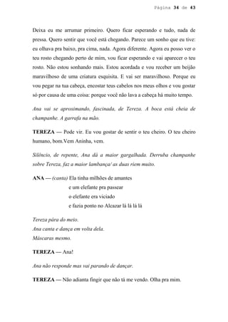 Página 34 de 43




Deixa eu me arrumar primeiro. Quero ficar esperando e tudo, nada de
pressa. Quero sentir que você está chegando. Parece um sonho que eu tive:
eu olhava pra baixo, pra cima, nada. Agora diferente. Agora eu posso ver o
teu rosto chegando perto de mim, vou ficar esperando e vai aparecer o teu
rosto. Não estou sonhando mais. Estou acordada e vou receber um beijão
maravilhoso de uma criatura esquisita. E vai ser maravilhoso. Porque eu
vou pegar na tua cabeça, encostar teus cabelos nos meus olhos e vou gostar
só por causa de uma coisa: porque você não lava a cabeça há muito tempo.

Ana vai se aproximando, fascinada, de Tereza. A boca está cheia de
champanhe. A garrafa na mão.

TEREZA — Pode vir. Eu vou gostar de sentir o teu cheiro. O teu cheiro
humano, bom.Vem Aninha, vem.

Silêncio, de repente, Ana dá a maior gargalhada. Derruba champanhe
sobre Tereza, faz a maior lambança/ as duas riem muito.

ANA — (canta) Ela tinha milhões de amantes
                e um elefante pra passear
                o elefante era viciado
                e fazia ponto no Alcazar lá lá lá lá

Tereza pára do meio.
Ana canta e dança em volta dela.
Máscaras mesmo.

TEREZA — Ana!

Ana não responde mas vai parando de dançar.

TEREZA — Não adianta fingir que não tá me vendo. Olha pra mim.
 
