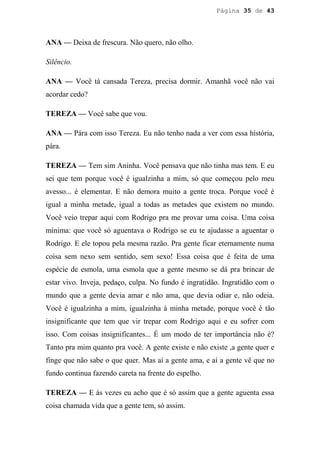 Página 35 de 43




ANA — Deixa de frescura. Não quero, não olho.

Silêncio.

ANA — Você tá cansada Tereza, precisa dormir. Amanhã você não vai
acordar cedo?

TEREZA — Você sabe que vou.

ANA — Pára com isso Tereza. Eu não tenho nada a ver com essa história,
pára.

TEREZA — Tem sim Aninha. Você pensava que não tinha mas tem. E eu
sei que tem porque você é igualzinha a mim, só que começou pelo meu
avesso... é elementar. E não demora muito a gente troca. Porque você é
igual a minha metade, igual a todas as metades que existem no mundo.
Você veio trepar aqui com Rodrigo pra me provar uma coisa. Uma coisa
mínima: que você só aguentava o Rodrigo se eu te ajudasse a aguentar o
Rodrigo. E ele topou pela mesma razão. Pra gente ficar eternamente numa
coisa sem nexo sem sentido, sem sexo! Essa coisa que é feita de uma
espécie de esmola, uma esmola que a gente mesmo se dá pra brincar de
estar vivo. Inveja, pedaço, culpa. No fundo é ingratidão. Ingratidão com o
mundo que a gente devia amar e não ama, que devia odiar e, não odeia.
Você é igualzinha a mim, igualzinha à minha metade, porque você é tão
insignificante que tem que vir trepar com Rodrigo aqui e eu sofrer com
isso. Com coisas insignificantes... É um modo de ter importância não é?
Tanto pra mim quanto pra você. A gente existe e não existe ,a gente quer e
finge que não sabe o que quer. Mas aí a gente ama, e aí a gente vê que no
fundo continua fazendo careta na frente do espelho.

TEREZA — E às vezes eu acho que é só assim que a gente aguenta essa
coisa chamada vida que a gente tem, só assim.
 
