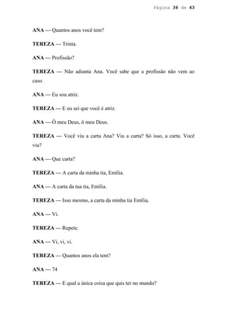 Página 36 de 43




ANA — Quantos anos você tem?

TEREZA — Trinta.

ANA — Profissão?

TEREZA — Não adianta Ana. Você sabe que a profissão não vem ao
caso.

ANA — Eu sou atriz.

TEREZA — E eu sei que você é atriz.

ANA — Ô meu Deus, ô meu Deus.

TEREZA — Você viu a carta Ana? Viu a carta? Só isso, a carta. Você
viu?

ANA — Que carta?

TEREZA — A carta da minha tia, Emília.

ANA — A carta da tua tia, Emília.

TEREZA — Isso mesmo, a carta da minha tia Emília.

ANA — Vi.

TEREZA — Repete.

ANA — Vi, vi, vi.

TEREZA — Quantos anos ela tem?

ANA — 74

TEREZA — E qual a única coisa que quis ter no mundo?
 