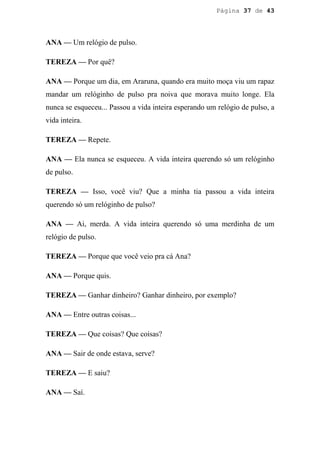 Página 37 de 43




ANA — Um relógio de pulso.

TEREZA — Por quê?

ANA — Porque um dia, em Araruna, quando era muito moça viu um rapaz
mandar um relóginho de pulso pra noiva que morava muito longe. Ela
nunca se esqueceu... Passou a vida inteira esperando um relógio de pulso, a
vida inteira.

TEREZA — Repete.

ANA — Ela nunca se esqueceu. A vida inteira querendo só um relóginho
de pulso.

TEREZA — Isso, você viu? Que a minha tia passou a vida inteira
querendo só um relóginho de pulso?

ANA — Ai, merda. A vida inteira querendo só uma merdinha de um
relógio de pulso.

TEREZA — Porque que você veio pra cá Ana?

ANA — Porque quis.

TEREZA — Ganhar dinheiro? Ganhar dinheiro, por exemplo?

ANA — Entre outras coisas...

TEREZA — Que coisas? Que coisas?

ANA — Sair de onde estava, serve?

TEREZA — E saiu?

ANA — Saí.
 
