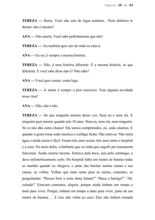 Página 38 de 43




TEREZA — Burra. Você não saiu de lugar nenhum... Nem dinheiro te
deram: não é mesmo?

ANA — Não amola, Você sabe perfeitamente que não!

TEREZA —. Eu também quis sair de onde eu estava.

ANA — Eu sei, é sempre a mesma história.

TEREZA — Não, é uma história diferente. É a mesma história, só que
diferente. E você sabe disso não é? Não sabe?

ANA — Você quer contar, conta logo.

TEREZA — A morte é sempre o pior exercício. Tem alguma novidade
nisso Ana?

ANA — Não, não e não.

TEREZA — Só que ninguém morreu dessa vez. Nem eu e nem ela. E
ninguém quer morrer quando tem 18 anos. Nem eu, nem ela, nem ninguém.
Só se não dão outra chance! Ela tomou comprimidos, eu, soda cáustica. E
quando a gente toma soda cáustica o esôfago fecha. Não entra ar. Não entra
água e ainda assim é fácil. Foram três anos assim, três anos entre o hospital
e a casa. No meio deles, o barbante que eu tinha que engolir pro tratamento
funcionar. Senão morria mesmo. Entrava pela boca, saia pelo estômago, e
dava milimetricamente certo. No hospital tinha um monte de baratas todas
as manhãs quando eu chegava, e junto das baratas muitas camas e nas
camas, as velhas. Velhas que riam umas para as outras, contentes, se
perguntando: “Passou bem a noite dona fulana?” “Doeu a barriga?” “Ah,
coitada!” Estavam contentes, alegres, porque ainda tinham um tempo a
mais para viver. Porque, tinham um tempo a mais para viver, junto de um
monte de baratas... . E isso não vinha ao caso. Elas não tinham tomado
 