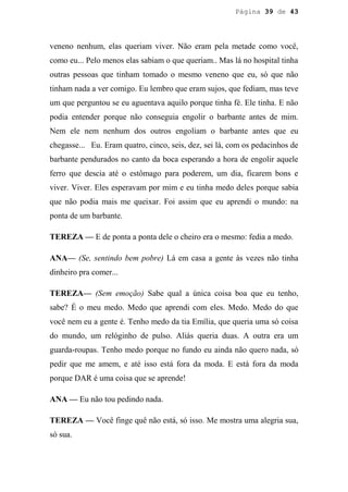 Página 39 de 43




veneno nenhum, elas queriam viver. Não eram pela metade como você,
como eu... Pelo menos elas sabiam o que queriam.. Mas lá no hospital tinha
outras pessoas que tinham tomado o mesmo veneno que eu, só que não
tinham nada a ver comigo. Eu lembro que eram sujos, que fediam, mas teve
um que perguntou se eu aguentava aquilo porque tinha fé. Ele tinha. E não
podia entender porque não conseguia engolir o barbante antes de mim.
Nem ele nem nenhum dos outros engoliam o barbante antes que eu
chegasse... Eu. Eram quatro, cinco, seis, dez, sei lá, com os pedacinhos de
barbante pendurados no canto da boca esperando a hora de engolir aquele
ferro que descia até o estômago para poderem, um dia, ficarem bons e
viver. Viver. Eles esperavam por mim e eu tinha medo deles porque sabia
que não podia mais me queixar. Foi assim que eu aprendi o mundo: na
ponta de um barbante.

TEREZA — E de ponta a ponta dele o cheiro era o mesmo: fedia a medo.

ANA— (Se, sentindo bem pobre) Lá em casa a gente às vezes não tinha
dinheiro pra comer...

TEREZA— (Sem emoção) Sabe qual a única coisa boa que eu tenho,
sabe? É o meu medo. Medo que aprendi com eles. Medo. Medo do que
você nem eu a gente é. Tenho medo da tia Emília, que queria uma só coisa
do mundo, um relóginho de pulso. Aliás queria duas. A outra era um
guarda-roupas. Tenho medo porque no fundo eu ainda não quero nada, só
pedir que me amem, e até isso está fora da moda. E está fora da moda
porque DAR é uma coisa que se aprende!

ANA — Eu não tou pedindo nada.

TEREZA — Você finge quê não está, só isso. Me mostra uma alegria sua,
só sua.
 