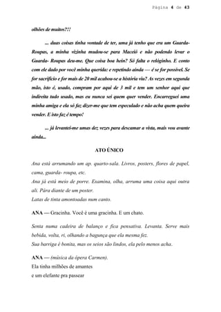 Página 4 de 43




olhões de muitos?!!

       ... duas coisas tinha vontade de ter, uma já tenho que era um Guarda-
Roupas, a minha vizinha mudou-se para Maceió e não podendo levar o
Guarda- Roupas deu-me. Que coisa boa hein? Só falta o relóginho. E conto
com ele dado por você minha querida: e repetindo ainda — é se for possível. Se
for sacrifício e for mais de 20 mil acabou-se a história viu? As vezes em segunda
mão, isto é, usado, compram por aqui de 3 mil e tem um senhor aqui que
indireita tudo usado, mas eu nunca sei quem quer vender. Encarreguei uma
minha amiga e ela só faz dizer-me que tem especulado e não acha quem queira
vender. E isto faz é tempo!

       ... já levantei-me umas dez vezes para descamar a vista, mais vou avante
ainda...

                                 ATO ÚNICO

Ana está arrumando um ap. quarto-sala. Livros, posters, flores de papel,
cama, guarda- roupa, etc.
Ana já está meio de porre. Examina, olha, arruma uma coisa aqui outra
ali. Pára diante de um poster.
Latas de tinta amontoadas num canto.

ANA — Gracinha. Você é uma gracinha. E um chato.

Senta numa cadeira de balanço e fica pensativa. Levanta. Serve mais
bebida, volta, ri, olhando a bagunça que ela mesma fez.
Sua barriga é bonita, mas os seios são lindos, ela pelo menos acha.

ANA — (música da ópera Carmen).
Ela tinha milhões de amantes
e um elefante pra passear
 