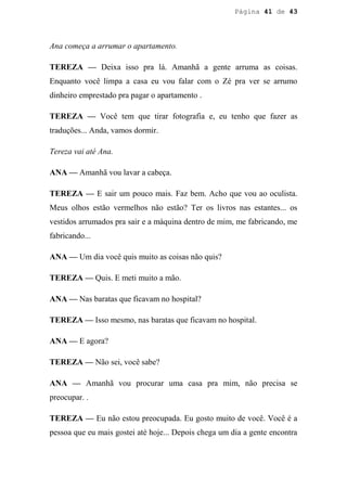 Página 41 de 43




Ana começa a arrumar o apartamento.

TEREZA — Deixa isso pra lá. Amanhã a gente arruma as coisas.
Enquanto você limpa a casa eu vou falar com o Zé pra ver se arrumo
dinheiro emprestado pra pagar o apartamento .

TEREZA — Você tem que tirar fotografia e, eu tenho que fazer as
traduções... Anda, vamos dormir.

Tereza vai até Ana.

ANA — Amanhã vou lavar a cabeça.

TEREZA — E sair um pouco mais. Faz bem. Acho que vou ao oculista.
Meus olhos estão vermelhos não estão? Ter os livros nas estantes... os
vestidos arrumados pra sair e a máquina dentro de mim, me fabricando, me
fabricando...

ANA — Um dia você quis muito as coisas não quis?

TEREZA — Quis. E meti muito a mão.

ANA — Nas baratas que ficavam no hospital?

TEREZA — Isso mesmo, nas baratas que ficavam no hospital.

ANA — E agora?

TEREZA — Não sei, você sabe?

ANA — Amanhã vou procurar uma casa pra mim, não precisa se
preocupar. .

TEREZA — Eu não estou preocupada. Eu gosto muito de você. Você é a
pessoa que eu mais gostei até hoje... Depois chega um dia a gente encontra
 