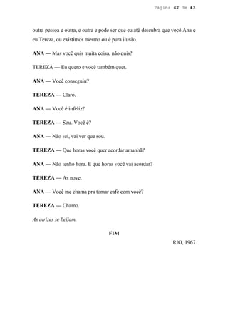 Página 42 de 43




outra pessoa e outra, e outra e pode ser que eu até descubra que você Ana e
eu Tereza, ou existimos mesmo ou é pura ilusão.

ANA — Mas você quis muita coisa, não quis?

TEREZÀ — Eu quero e você também quer.

ANA — Você conseguiu?

TEREZA — Claro.

ANA — Você é infeliz?

TEREZA — Sou. Você é?

ANA — Não sei, vai ver que sou.

TEREZA — Que horas você quer acordar amanhã?

ANA — Não tenho hora. E que horas você vai acordar?

TEREZA — As nove.

ANA — Você me chama pra tomar café com você?

TEREZA — Chamo.

As atrizes se beijam.

                                   FIM
                                                                RIO, 1967
 