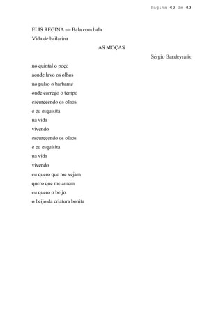 Página 43 de 43




ELIS REGINA — Bala com bala
Vida de bailarina
                             AS MOÇAS
                                        Sérgio Bandeyra/ic
no quintal o poço
aonde lavo os olhos
no pulso o barbante
onde carrego o tempo
escurecendo os olhos
e eu esquisita
na vida
vivendo
escurecendo os olhos
e eu esquisita
na vida
vivendo
eu quero que me vejam
quero que me amem
eu quero o beijo
o beijo da criatura bonita
 