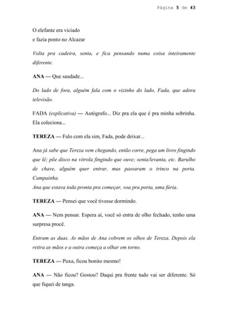 Página 5 de 43




O elefante era viciado
e fazia ponto no Alcazar

Volta pra cadeira, senta, e fica pensando numa coisa inteiramente
diferente.

ANA — Que saudade...

Do lado de fora, alguém fala com o vizinho do lado, Fada, que adora
televisão.

FADA (explicativa) — Autógrafo... Diz pra ela que é pra minha sobrinha.
Ela coleciona...

TEREZA — Falo com ela sim, Fada, pode deixar...

Ana já sabe que Tereza vem chegando, então corre, pega um livro fingindo
que lê; põe disco na vitrola fingindo que ouve; senta/levanta, etc. Barulho
de chave, alguém quer entrar, mas passaram o trinco na porta.
Campainha.
Ana que estava toda pronta pra começar, voa pra porta, uma fúria.

TEREZA — Pensei que você tivesse dormindo.

ANA — Nem pensar. Espera aí, você só entra de olho fechado, tenho uma
surpresa procê.

Entram as duas. As mãos de Ana cobrem os olhos de Tereza. Depois ela
retira as mãos e a outra começa a olhar em torno.

TEREZA — Puxa, ficou bonito mesmo!

ANA — Não ficou? Gostou? Daqui pra frente tudo vai ser diferente. Só
que fiquei de tanga.
 