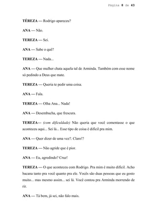 Página 8 de 43




TÉREZA — Rodrigo apareceu?

ANA — Não.

TEREZA — Sei.

ANA — Sabe o quê?

TEREZA — Nada...

ANA — Que mulher chata aquela tal de Arminda. Também com esse nome
só pedindo a Deus que mate.

TEREZA — Queria te pedir uma coisa.

ANA — Fala.

TEREZA — Olha Ana... Nada!

ANA — Desembucha, que frescura.

TEREZA— (com dificuldade) Não queria que você comentasse o que
aconteceu aqui... Sei lá... Esse tipo de coisa é difícil pra mim.

ANA — Quer dizer de uma vez?. Claro!?

TEREZA — Não agride que é pior.

ANA — Eu, agredindo? Cruz!

TEREZA — O que aconteceu com Rodrigo. Pra mim é muito difícil. Acho
bacana tanto pra você quanto pra ele. Vocês são duas pessoas que eu gosto
muito... mas mesmo assim... sei lá. Você contou pra Arminda morrendo de
rir.

ANA — Tá bem, já sei, não falo mais.
 