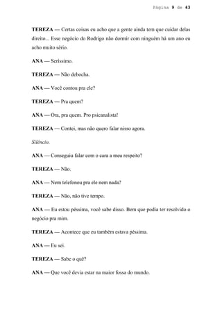 Página 9 de 43




TEREZA — Certas coisas eu acho que a gente ainda tem que cuidar delas
direito... Esse negócio do Rodrigo não dormir com ninguém há um ano eu
acho muito sério.

ANA — Seríssimo.

TEREZA — Não debocha.

ANA — Você contou pra ele?

TEREZA — Pra quem?

ANA — Ora, pra quem. Pro psicanalista!

TEREZA — Contei, mas não quero falar nisso agora.

Silêncio.

ANA — Conseguiu falar com o cara a meu respeito?

TEREZA — Não.

ANA — Nem telefonou pra ele nem nada?

TEREZA — Não, não tive tempo.

ANA — Eu estou péssima, você sabe disso. Bem que podia ter resolvido o
negócio pra mim.

TEREZA — Acontece que eu também estava péssima.

ANA — Eu sei.

TEREZA — Sabe o quê?

ANA — Que você devia estar na maior fossa do mundo.
 