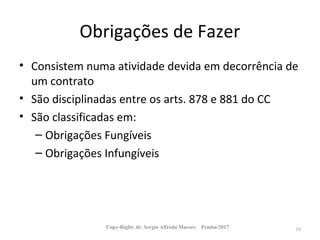 Obrigações de Fazer
• Consistem numa atividade devida em decorrência de
um contrato
• São disciplinadas entre os arts. 878 e 881 do CC
• São classificadas em:
– Obrigações Fungíveis
– Obrigações Infungíveis
Copy-Right: dr. Sergio Alfredo Macore Pemba/2017 10
 
