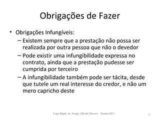 Obrigações de Fazer
• Obrigações Infungíveis:
– Existem sempre que a prestação não possa ser
realizada por outra pessoa que não o devedor
– Pode existir uma infungibilidade expressa no
contrato, ainda que a prestação pudesse ser
cumprida por terceiro
– A infungibilidade também pode ser tácita, desde
que tutele um real interesse do credor, e não um
mero capricho deste
Copy-Right: dr. Sergio Alfredo Macore Pemba/2017 12
 