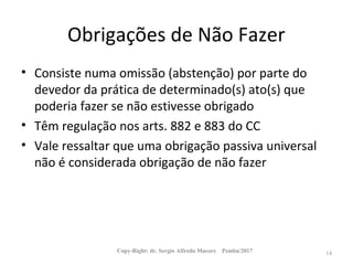 Obrigações de Não Fazer
• Consiste numa omissão (abstenção) por parte do
devedor da prática de determinado(s) ato(s) que
poderia fazer se não estivesse obrigado
• Têm regulação nos arts. 882 e 883 do CC
• Vale ressaltar que uma obrigação passiva universal
não é considerada obrigação de não fazer
Copy-Right: dr. Sergio Alfredo Macore Pemba/2017 14
 