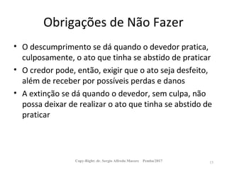 Obrigações de Não Fazer
• O descumprimento se dá quando o devedor pratica,
culposamente, o ato que tinha se abstido de praticar
• O credor pode, então, exigir que o ato seja desfeito,
além de receber por possíveis perdas e danos
• A extinção se dá quando o devedor, sem culpa, não
possa deixar de realizar o ato que tinha se abstido de
praticar
Copy-Right: dr. Sergio Alfredo Macore Pemba/2017 15
 