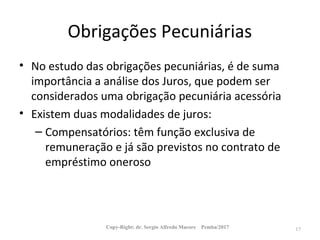 Obrigações Pecuniárias
• No estudo das obrigações pecuniárias, é de suma
importância a análise dos Juros, que podem ser
considerados uma obrigação pecuniária acessória
• Existem duas modalidades de juros:
– Compensatórios: têm função exclusiva de
remuneração e já são previstos no contrato de
empréstimo oneroso
Copy-Right: dr. Sergio Alfredo Macore Pemba/2017 17
 
