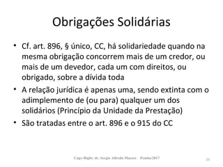 Obrigações Solidárias
• Cf. art. 896, § único, CC, há solidariedade quando na
mesma obrigação concorrem mais de um credor, ou
mais de um devedor, cada um com direitos, ou
obrigado, sobre a dívida toda
• A relação jurídica é apenas uma, sendo extinta com o
adimplemento de (ou para) qualquer um dos
solidários (Princípio da Unidade da Prestação)
• São tratadas entre o art. 896 e o 915 do CC
Copy-Right: dr. Sergio Alfredo Macore Pemba/2017 20
 