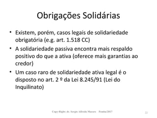 Obrigações Solidárias
• Existem, porém, casos legais de solidariedade
obrigatória (e.g. art. 1.518 CC)
• A solidariedade passiva encontra mais respaldo
positivo do que a ativa (oferece mais garantias ao
credor)
• Um caso raro de solidariedade ativa legal é o
disposto no art. 2 º da Lei 8.245/91 (Lei do
Inquilinato)
Copy-Right: dr. Sergio Alfredo Macore Pemba/2017 22
 