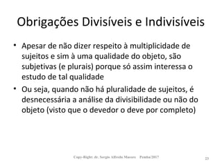 Obrigações Divisíveis e Indivisíveis
• Apesar de não dizer respeito à multiplicidade de
sujeitos e sim à uma qualidade do objeto, são
subjetivas (e plurais) porque só assim interessa o
estudo de tal qualidade
• Ou seja, quando não há pluralidade de sujeitos, é
desnecessária a análise da divisibilidade ou não do
objeto (visto que o devedor o deve por completo)
Copy-Right: dr. Sergio Alfredo Macore Pemba/2017 23
 