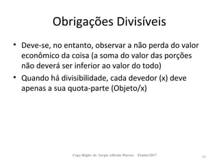 Obrigações Divisíveis
• Deve-se, no entanto, observar a não perda do valor
econômico da coisa (a soma do valor das porções
não deverá ser inferior ao valor do todo)
• Quando há divisibilidade, cada devedor (x) deve
apenas a sua quota-parte (Objeto/x)
Copy-Right: dr. Sergio Alfredo Macore Pemba/2017 26
 