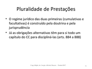 Pluralidade de Prestações
• O regime jurídico das duas primeiras (cumulativas e
facultativas) é construído pela doutrina e pela
jurisprudência
• Já as obrigações alternativas têm para si todo um
capítulo do CC para discipliná-las (arts. 884 a 888)
Copy-Right: dr. Sergio Alfredo Macore Pemba/2017 30
 