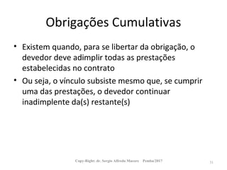 Obrigações Cumulativas
• Existem quando, para se libertar da obrigação, o
devedor deve adimplir todas as prestações
estabelecidas no contrato
• Ou seja, o vínculo subsiste mesmo que, se cumprir
uma das prestações, o devedor continuar
inadimplente da(s) restante(s)
Copy-Right: dr. Sergio Alfredo Macore Pemba/2017 31
 