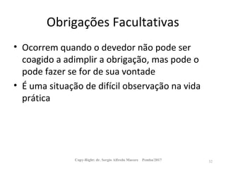 Obrigações Facultativas
• Ocorrem quando o devedor não pode ser
coagido a adimplir a obrigação, mas pode o
pode fazer se for de sua vontade
• É uma situação de difícil observação na vida
prática
Copy-Right: dr. Sergio Alfredo Macore Pemba/2017 32
 