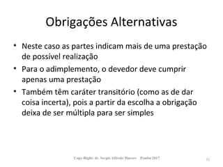 Obrigações Alternativas
• Neste caso as partes indicam mais de uma prestação
de possível realização
• Para o adimplemento, o devedor deve cumprir
apenas uma prestação
• Também têm caráter transitório (como as de dar
coisa incerta), pois a partir da escolha a obrigação
deixa de ser múltipla para ser simples
Copy-Right: dr. Sergio Alfredo Macore Pemba/2017 33
 