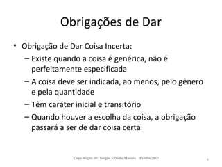 Obrigações de Dar
• Obrigação de Dar Coisa Incerta:
– Existe quando a coisa é genérica, não é
perfeitamente especificada
– A coisa deve ser indicada, ao menos, pelo gênero
e pela quantidade
– Têm caráter inicial e transitório
– Quando houver a escolha da coisa, a obrigação
passará a ser de dar coisa certa
Copy-Right: dr. Sergio Alfredo Macore Pemba/2017 8
 