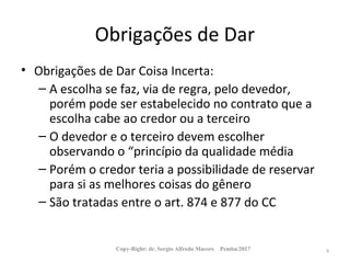 Obrigações de Dar
• Obrigações de Dar Coisa Incerta:
– A escolha se faz, via de regra, pelo devedor,
porém pode ser estabelecido no contrato que a
escolha cabe ao credor ou a terceiro
– O devedor e o terceiro devem escolher
observando o “princípio da qualidade média
– Porém o credor teria a possibilidade de reservar
para si as melhores coisas do gênero
– São tratadas entre o art. 874 e 877 do CC
Copy-Right: dr. Sergio Alfredo Macore Pemba/2017 9
 