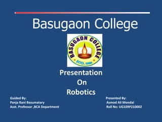 Basugaon College
Guided By: Presented By:
Panja Rani Basumatary Asmod Ali Mondal
Asst. Professor ,BCA Department Roll No: UG109P210002
Presentation
On
Robotics
 