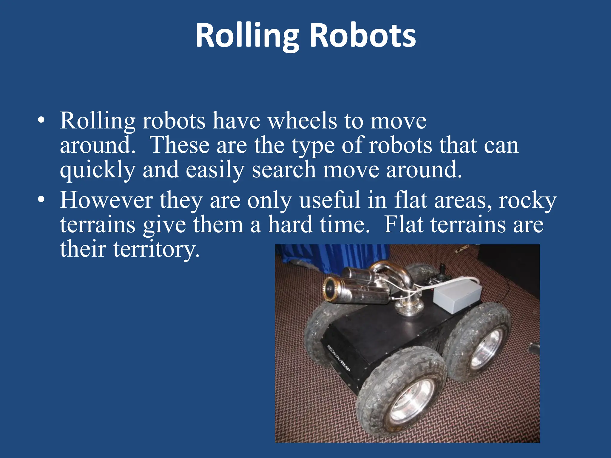 Rolling Robots
• Rolling robots have wheels to move
around. These are the type of robots that can
quickly and easily search move around.
• However they are only useful in flat areas, rocky
terrains give them a hard time. Flat terrains are
their territory.
 