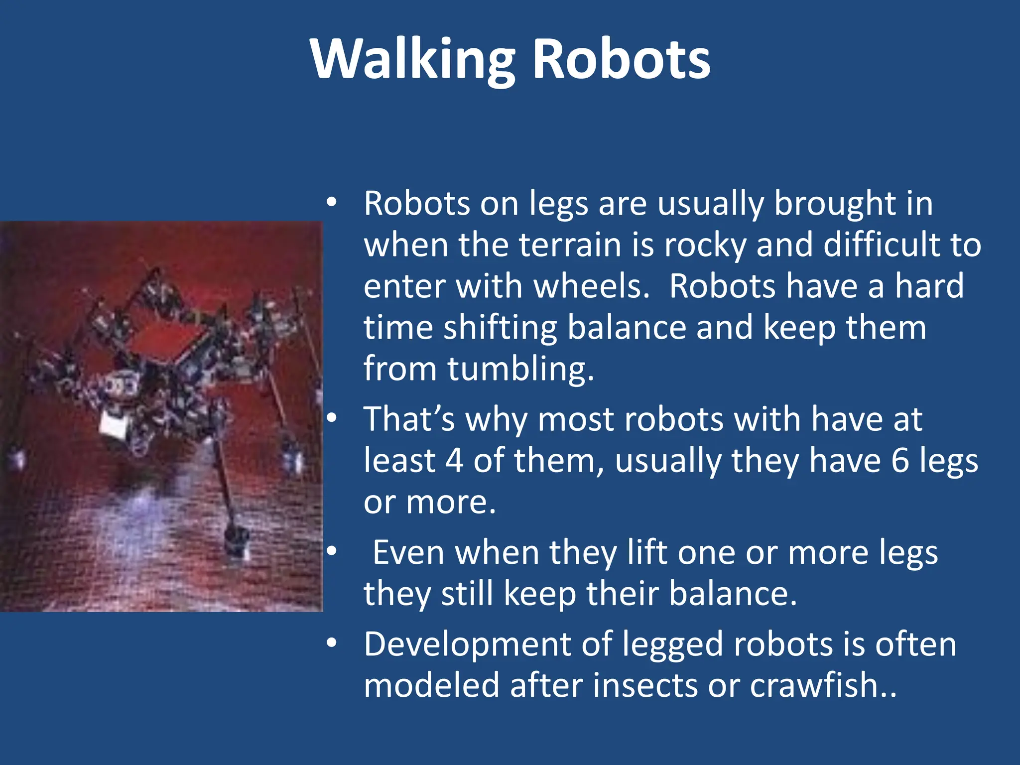 Walking Robots
• Robots on legs are usually brought in
when the terrain is rocky and difficult to
enter with wheels. Robots have a hard
time shifting balance and keep them
from tumbling.
• That’s why most robots with have at
least 4 of them, usually they have 6 legs
or more.
• Even when they lift one or more legs
they still keep their balance.
• Development of legged robots is often
modeled after insects or crawfish..
 